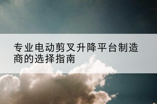 武进电动剪叉升降平台厂家-专业电动剪叉升降平台制造商的选择指南