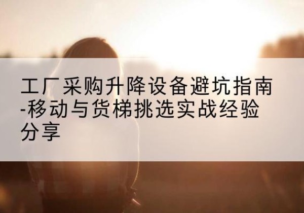 武进移动式升降机怎么选-工厂采购升降设备避坑指南-移动与货梯挑选实战经验分享
