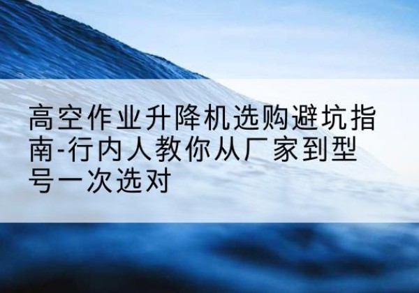 武进升降平台厂家-高空作业升降机选购避坑指南-行内人教你从厂家到型号一次选对