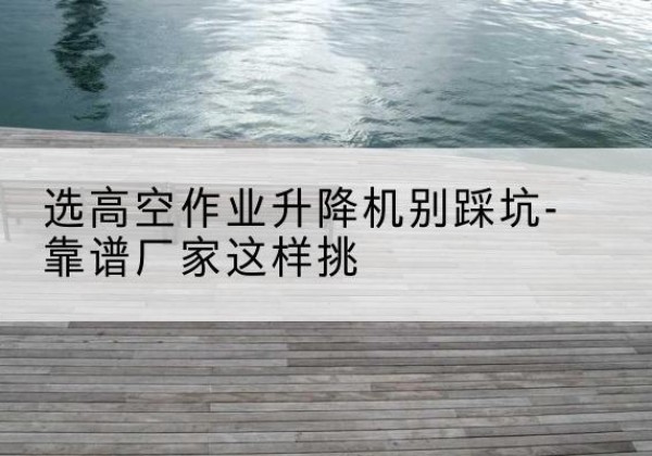 武进剪叉式升降机厂家-选高空作业升降机别踩坑-靠谱厂家这样挑