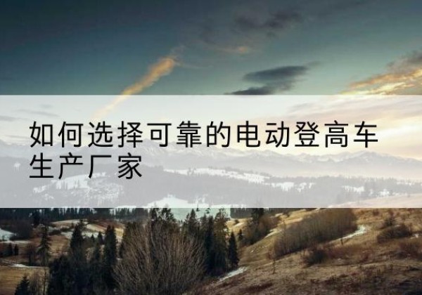 武进电动登高车厂家-如何选择可靠的电动登高车生产厂家