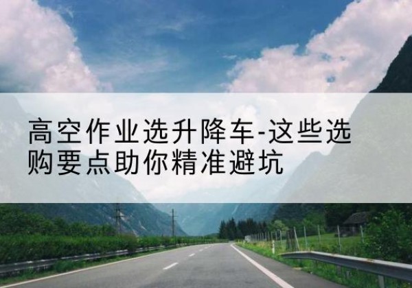武进升降车厂家-高空作业选升降车-这些选购要点助你*避坑