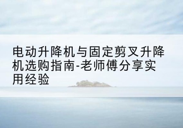 武进电动升降机怎么选-电动升降机与固定剪叉升降机选购指南-老师傅分享实用经验