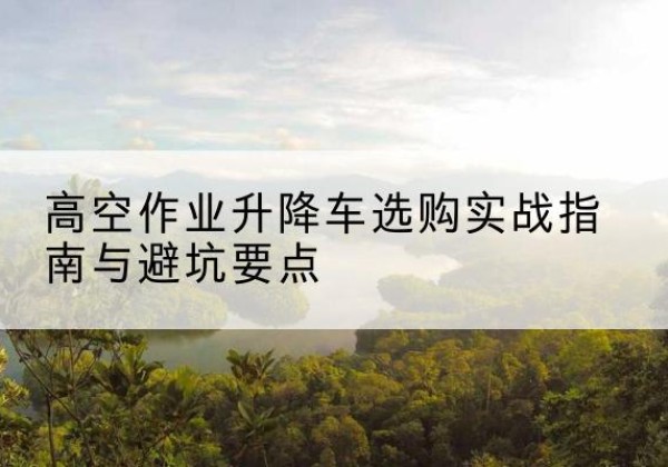 武进升降车怎么选-高空作业升降车选购实战指南与避坑要点
