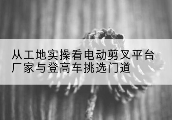 武进电动剪叉升降平台厂家-从工地实操看电动剪叉平台厂家与登高车挑选门道