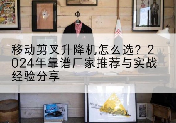 武进升降平台厂家推荐-移动剪叉升降机怎么选？2024年靠谱厂家推荐与实战经验分享