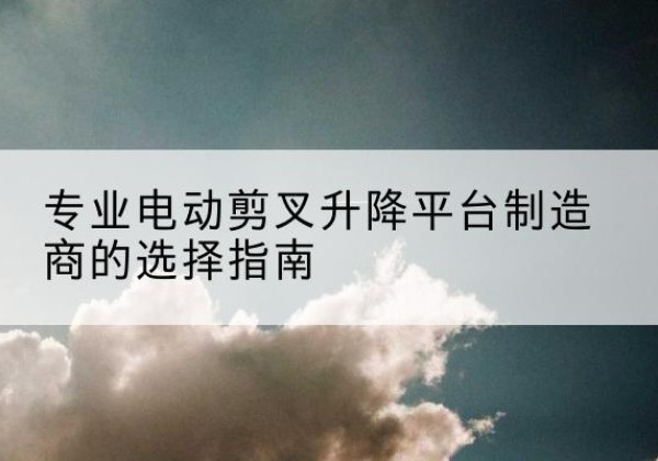 武进电动剪叉升降平台厂家-专业电动剪叉升降平台制造商的选择指南